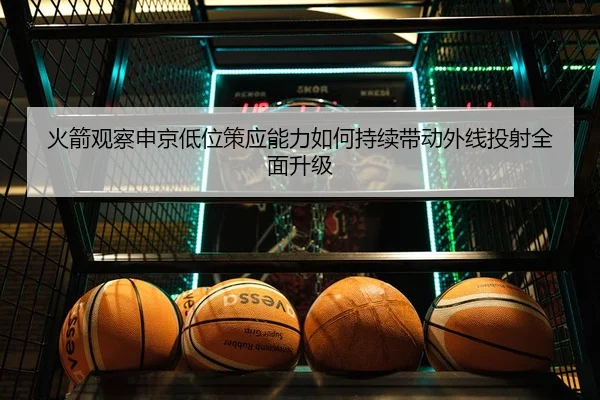 火箭观察申京低位策应能力如何持续带动外线投射全面升级
