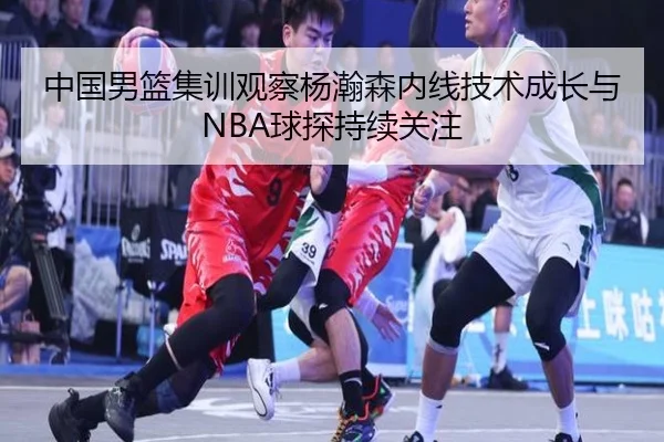 中国男篮集训观察杨瀚森内线技术成长与NBA球探持续关注